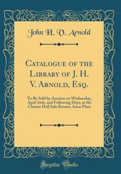 Catalogue of the Library of J. H. V. Arnold, Esq.: To Be Sold by Auction on Wednesday, April 16th, and Following Days, at the Clinton Hall Sale Rooms, Astor Place (Classic Reprint)