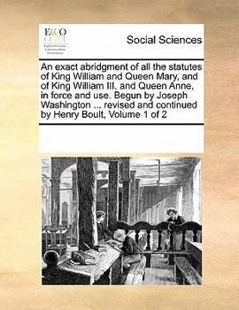 An exact abridgment of all the statutes of King William and Queen Mary, and of King William III. and Queen Anne, in force and use. Begun by Joseph ... and continued by Henry Boult, Volume 1 of 2