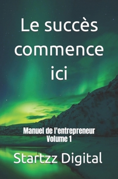 Le succès commence ici: Manuel de l'entrepreneur Volume 1