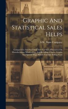 Graphic And Statistical Sales Helps: Comparative And Statistical Data For Sales Executives On Manufacturing, Wholesaling, And Retailing--charts, Graphs And Special Maps Which Visualize Selling Facts