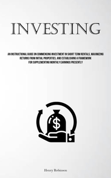 Investing: An Instructional Guide On Commencing Investment In Short Term Rentals, Maximizing Returns From Initial Properties, And Establishing A Framework For Supplementing Monthly Earnings Presently
