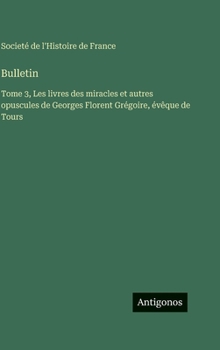 Bulletin: Tome 3, Les livres des miracles et autres opuscules de Georges Florent Grégoire, évêque de Tours