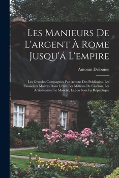 Les Manieurs de L'Argent a Rome Jusqu'a L'Empire: Les Grandes Compagnies Par Actions Des Publicains, Les Financiers Maitres Dans L'Etat, Les Millions de Ciceron, Les Actionnaires, Le Marche, Le Jeu So