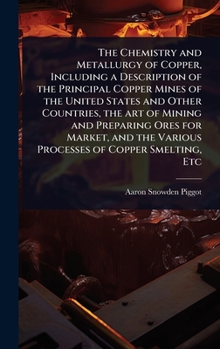 The Chemistry and Metallurgy of Copper, Including a Description of the Principal Copper Mines of the United States and Other Countries, the art of ... the Various Processes of Copper Smelting, Etc