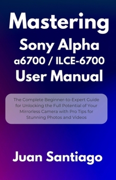 Mastering Sony Alpha a6700 / ILCE-6700 User Manual: The Complete Beginner-to-Expert Guide for Unlocking the Full Potential of Your Mirrorless Camera w