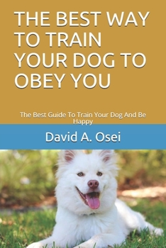THE BEST WAY TO TRAIN YOUR DOG TO OBEY YOU: The Best Guide To Train Your Dog And Be Happy