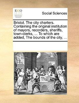 Bristol. The city charters. Containing the original institution of mayors, recorders, sheriffs, town-clerks, ... To which are added, The bounds of the city, ...
