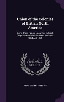 Hardcover Union of the Colonies of British North America: Being Three Papers Upon This Subject, Originally Published Between the Years 1854 and 1861 Book