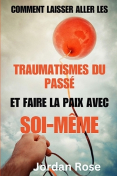 Paperback Comment laisser aller les traumatismes du passé et faire la paix avec soi-même: Un guide sur la façon de pardonner, laisser aller les blessures du pas [French] Book