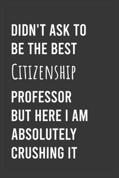 Didn't Ask To Be The Best Citizenship Professor But Here I Am Absolutely Crushing it: Funny Notebook, Appreciation / Thank You / Birthday Gift for for Citizenship Professor
