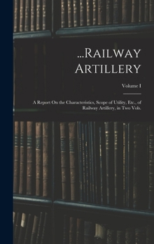 Hardcover ...Railway Artillery: A Report On the Characteristics, Scope of Utility, Etc., of Railway Artillery, in Two Vols.; Volume I Book