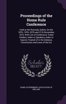 Proceedings of the Home Rule Conference: Held at the Rotunda, Dublin, on the 18th, 19th, 20th and 21st November, 1873, with List of Conference Ticket Holders, Index to Speakers, Index to Sujects Treat