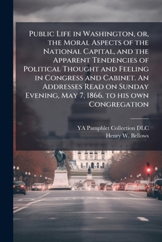 Public Life in Washington, Or, the Moral Aspects of the National Capital, and the Apparent Tendencies of Political Thought and Feeling in Congress and Cabinet. an Addresses Read on Sunday Evening, May
