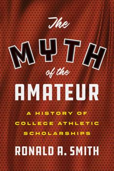 The Myth of the Amateur: A History of College Athletic Scholarships - Book  of the Terry and Jan Todd Series on Physical Culture and Sports