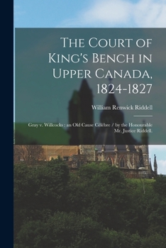 Paperback The Court of King's Bench in Upper Canada, 1824-1827: Gray V. Willcocks: an Old Cause Célébre / by the Honourable Mr. Justice Riddell. Book