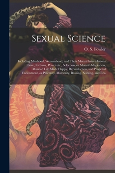 Sexual Science: Including Manhood, Womanhood, and Their Mutual Interrelations: Love, its Laws, Power etc., Selection, or Mutual Adaptation, Married ... Maternity, Bearing, Nursing, and Rea