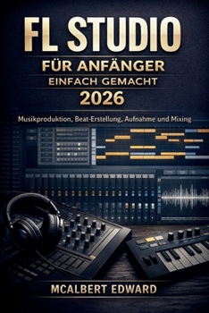 FL STUDIO FÜR ANFÄNGER EINFACH GEMACHT 2026: Musikproduktion, Beat-Erstellung, Aufnahme und Mixing (German Edition)