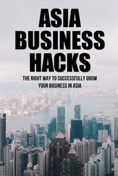 Paperback Asia Business Hacks: The Right Way To Successfully Grow Your Business In Asia: Techniques For Business Success In Asia Book