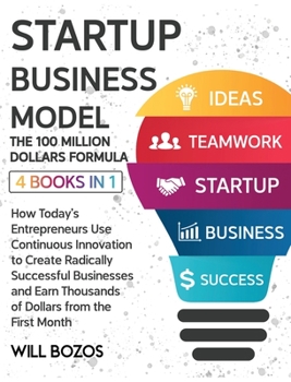 Startup Business Model - The 100 Million Dollars Formula [4 Books in 1]: How Today's Entrepreneurs Use Continuous Innovation to Create Radically ... Thousands of Dollars from the First Month