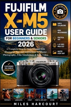 FUJIFILM X-M5 USER GUIDE FOR BEGINNERS & SENIORS 2026: A Complete Step-by-Step Manual with Illustrated Tips and Instructions to Master Photography, Film Simulations & 6.2K Video