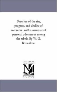 Paperback Sketches of the Rise, Progress, and Decline of Secession: With A Narrative of Personal Adventures Among the Rebels. by W. G. Brownlow. Book