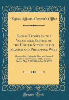 Kansas Troops in the Volunteer Service of the United States in the Spanish and Philippine Wars: Mustered in Under the First and Second Calls of the President of the United States; May 9, 1898 October 