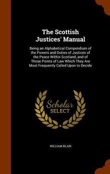 Hardcover The Scottish Justices' Manual: Being an Alphabetical Compendium of the Powers and Duties of Justices of the Peace Within Scotland, and of Those Point Book