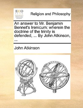 An answer to Mr. Benjamin Bennet's Irenicum: wherein the doctrine of the trinity is defended, ... By John Atkinson, ...