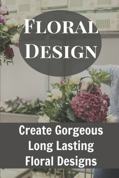 Floral Design Create Gorgeous Long Lasting Floral Designs: Ideas For Floral Arrangements