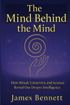 The Mind Behind the Mind: How Ritual, Creativity, and Science Reveal Our Deeper Intelligence
