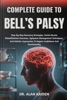 COMPLETE GUIDE TO BELL’S PALSY: Step-By-Step Recovery Strategies, Facial Muscle Rehabilitation Exercises, Symptom Management Techniques, And Holistic Approaches To Regain Confidence And Functionality