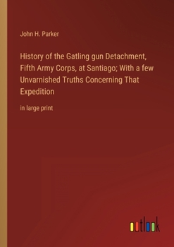 History of the Gatling gun Detachment, Fifth Army Corps, at Santiago; With a few Unvarnished Truths Concerning That Expedition: in large print