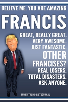 Funny Trump Journal - Believe Me. You Are Amazing Francis Great, Really Great. Very Awesome. Just Fantastic. Other Francises? Real Losers. Total ... Personalized Name Gift Trump Gift Notebook
