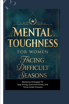 MENTAL TOUGHNESS FOR WOMEN FACING DIFFICULT SEASONS: Resilience Strategies to Stay Strong, Overcome Stress, and Thrive Under Pressure