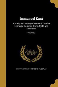 Immanuel Kant; A Study and a Comparison with Goethe, Leonardo Da Vinci, Bruno, Plato and Descartes Volume 2