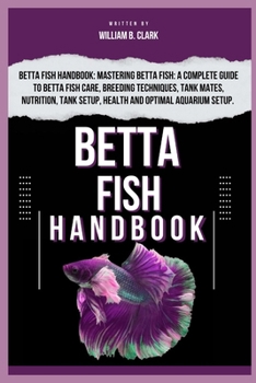 BETTA FISH HANDBOOK: Betta Fish Handbook: Mastering Betta Fish: A Complete Guide To Betta Fish Care, Breeding Techniques, Tank Mates, Nutrition, Tank Setup, Health And Optimal Aquarium Setup.