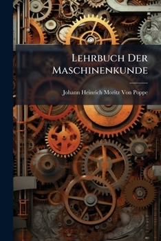 Lehrbuch Der Maschinenkunde: Nach Einem Neuen Umfassendern Plane, Und Ohne Voraussetzung Höherer Analytischer Kenntnisse ...