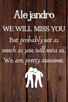 Alejandro We Will Miss You But Probably Not as Much As You Will Miss us. We Are Pretty Awesome.: Alejandro Funny gift for coworker / colleague that is ... him or her. (6 x 9 - 110 Blank Lined Pages)