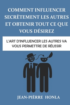 Comment influencer secr�tement les autres et obtenir tout ce que vous d�sirez: L'art d'influencer les autres va vous permettre de r�ussir