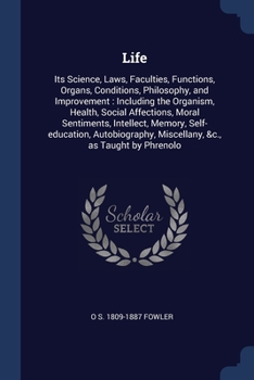 Life: Its Science, Laws, Faculties, Functions, Organs, Conditions, Philosophy, and Improvement : Including the Organism, Health, Social Affections, ... Miscellany, &c., as Taught by Phrenolo