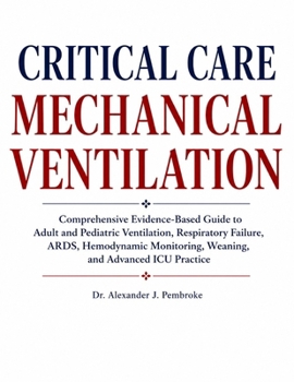 CRITICAL CARE MECHANICAL VENTILATION: Comprehensive Evidence-Based Guide to Adult and Pediatric Ventilation, Respiratory Failure, ARDS, Hemodynamic Monitoring, Weaning, and Advanced ICU Practice