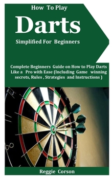 Paperback How To Play Darts Simplified For Beginners: Complete Beginners Guide On How To Play Darts Like A Pro With Ease (Including Game winning secrets, Rules, Book