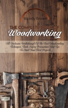 Hardcover The Complete Book Of Woodworking: All-Inclusive Walkthrough of the Best Woodworking Techniques, Tools, Safety Precautions and Tips to Start Your First Book