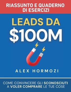 Leads da $100M Riassunto e Manuale Degli Esercizi: Come Convincere gli Sconosciuti a Voler Comprare le Tue Cose (Italian Edition)