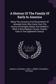 A History Of The Family Of Early In America: Being The Ancestors And Descendents Of Jeremiah Early, Who Came From The County Of Donegal, Ireland, And Settled In What Is Now Madison County, Virginia Ea