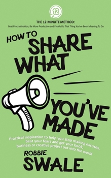 Paperback How to Share What You've Made: Practical inspiration to help you stop making excuses, beat your fears and get your book, business or creative project Book