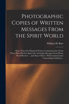Photographic Copies of Written Messages From the Spirit World: More Than One Hundred Written Communications From Those Who Dwell in Spirit Life, ... With Commentaries Concerning Conditions...