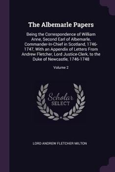 The Albemarle Papers: Being the Correspondence of William Anne, Second Earl of Albemarle, Commander-In-Chief in Scotland, 1746-1747, with an Appendix ... to the Duke of Newcastle, 1746-1748, Volume 2
