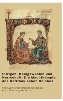 Intrigen, Königswahlen und Herrschaft: Die Machtkämpfe des Ostfränkischen Reiches: Von Ludwig dem Deutschen bis zur Konsolidierung der Macht (German Edition)