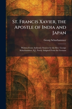 St. Francis Xavier, the Apostle of India and Japan: Written From Authentic Sources by the Rev. George Schurhammer, S.J., Freely Adapted From the German